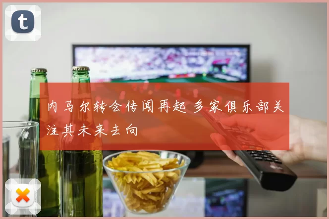 内马尔转会传闻再起 多家俱乐部关注其未来去向