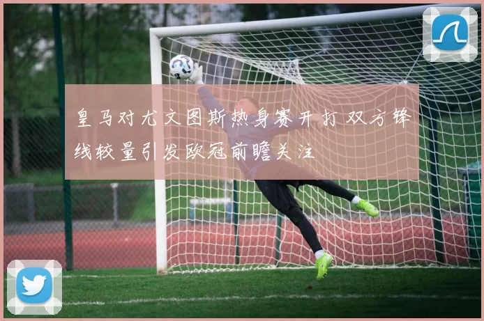 皇马对尤文图斯热身赛开打 双方锋线较量引发欧冠前瞻关注