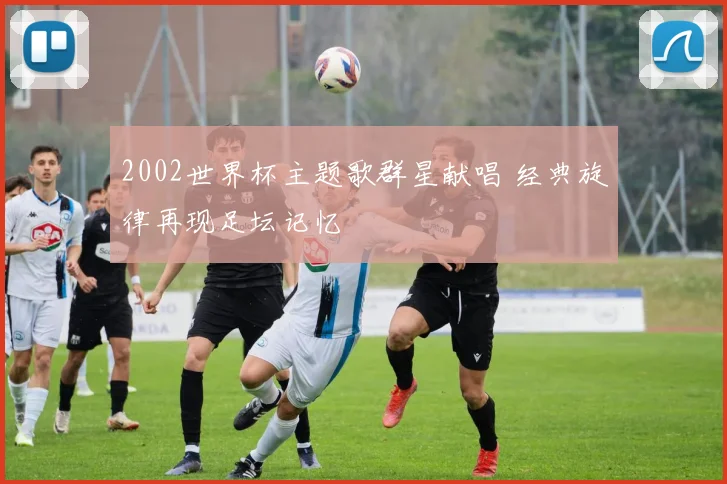 2002世界杯主题歌群星献唱 经典旋律再现足坛记忆