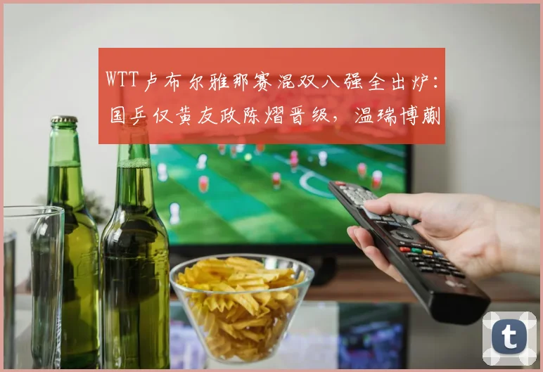 WTT卢布尔雅那赛混双八强全出炉：国乒仅黄友政陈熠晋级，温瑞博蒯曼不敌世界第一