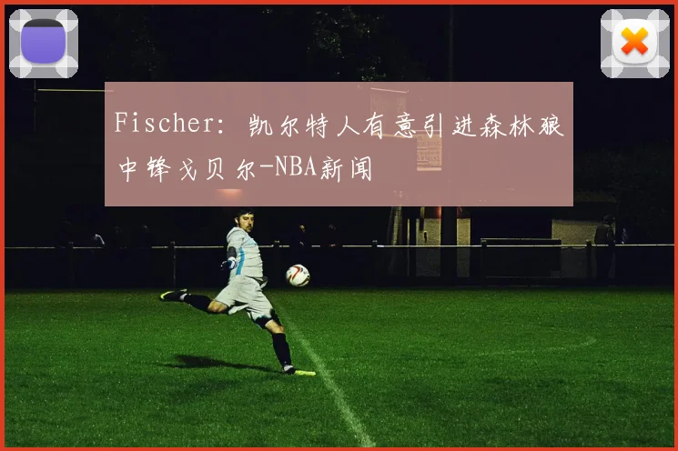 Fischer：凯尔特人有意引进森林狼中锋戈贝尔-NBA新闻