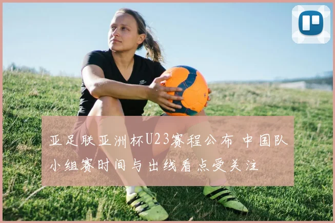 亚足联亚洲杯U23赛程公布 中国队小组赛时间与出线看点受关注