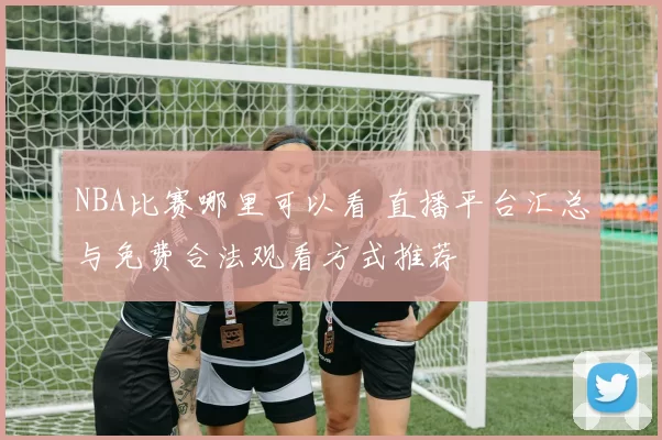 NBA比赛哪里可以看 直播平台汇总与免费合法观看方式推荐