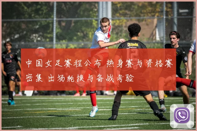 中国女足赛程公布 热身赛与资格赛密集 出场轮换与备战考验