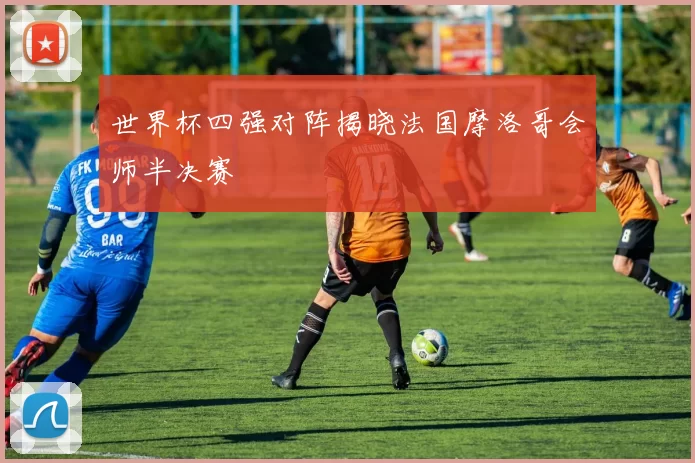 世界杯四强对阵揭晓法国摩洛哥会师半决赛