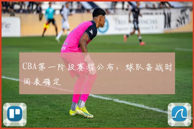 CBA第一阶段赛程公布，球队备战时间表确定