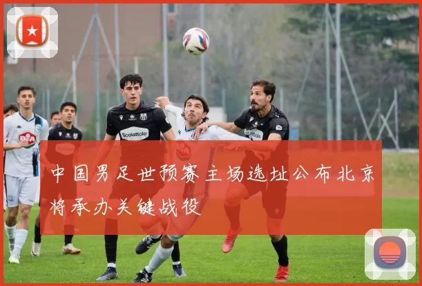 中国男足世预赛主场选址公布北京将承办关键战役