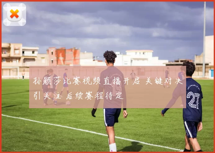 孙颖莎比赛视频直播开启 关键对决引关注 后续赛程待定