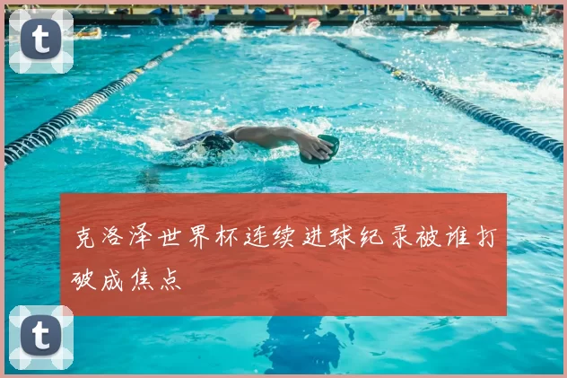 克洛泽世界杯连续进球纪录被谁打破成焦点