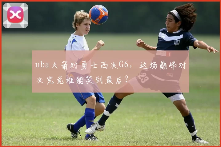 nba火箭对勇士西决G6,这场巅峰对决究竟谁能笑到最后?