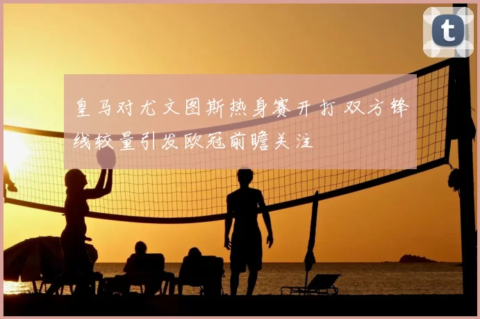 皇马对尤文图斯热身赛开打 双方锋线较量引发欧冠前瞻关注