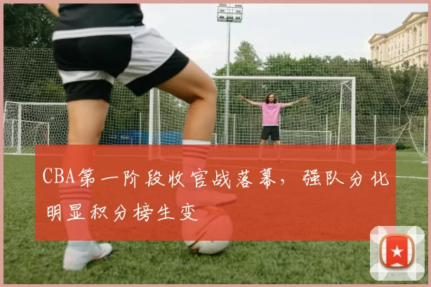 CBA第一阶段收官战落幕，强队分化明显积分榜生变