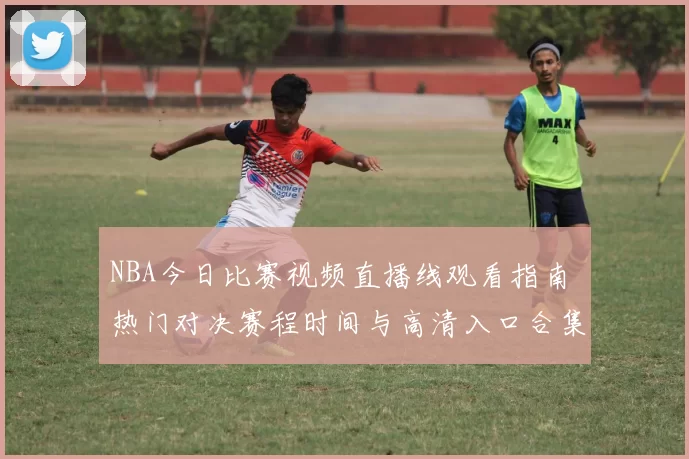 NBA今日比赛视频直播线观看指南 热门对决赛程时间与高清入口合集