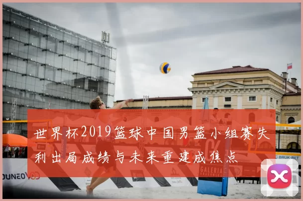 世界杯2019篮球中国男篮小组赛失利出局成绩与未来重建成焦点