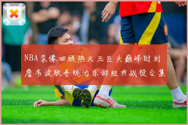 NBA录像回顾热火三巨头巅峰时刻 詹韦波联手统治东部经典战役合集