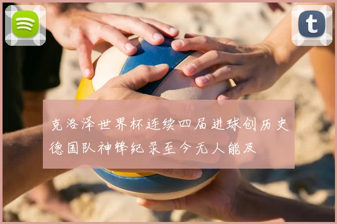 克洛泽世界杯连续四届进球创历史德国队神锋纪录至今无人能及