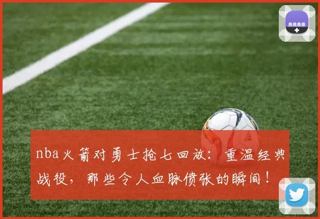 nba火箭对勇士抢七回放：重温经典战役，那些令人血脉偾张的瞬间！