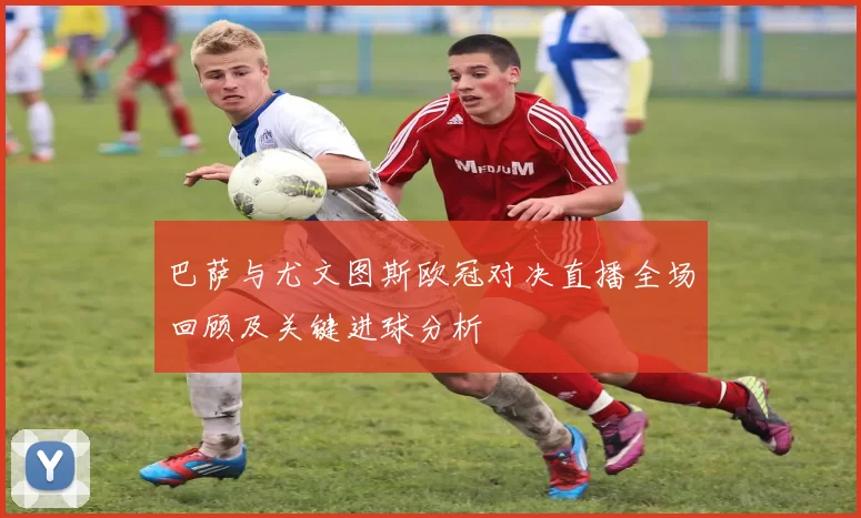 巴萨与尤文图斯欧冠对决直播全场回顾及关键进球分析