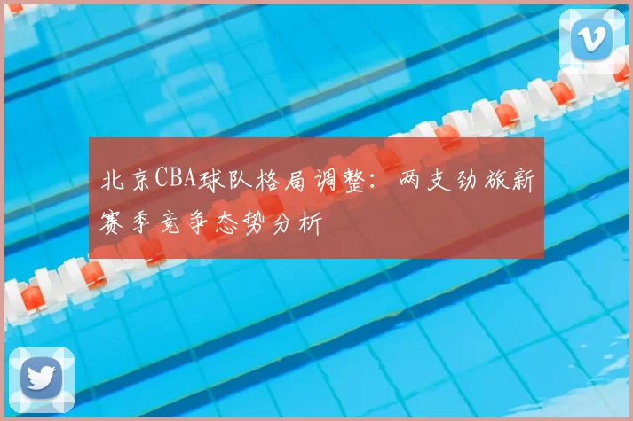 北京CBA球队格局调整：两支劲旅新赛季竞争态势分析