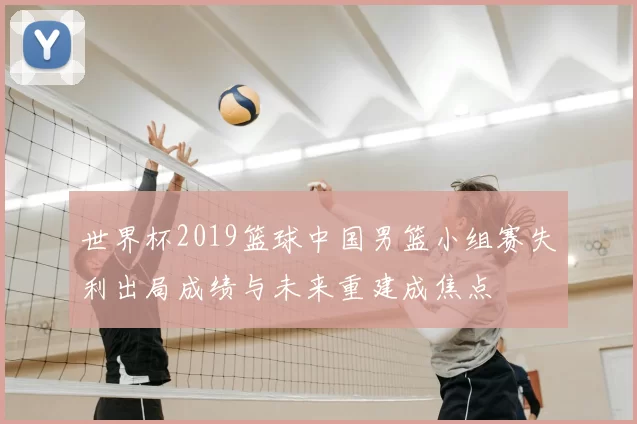 世界杯2019篮球中国男篮小组赛失利出局成绩与未来重建成焦点