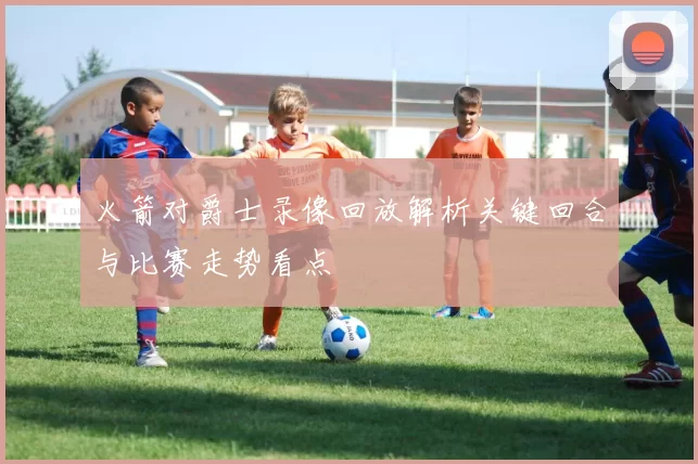 火箭对爵士录像回放解析关键回合与比赛走势看点