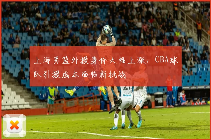 上海男篮外援身价大幅上涨，CBA球队引援成本面临新挑战