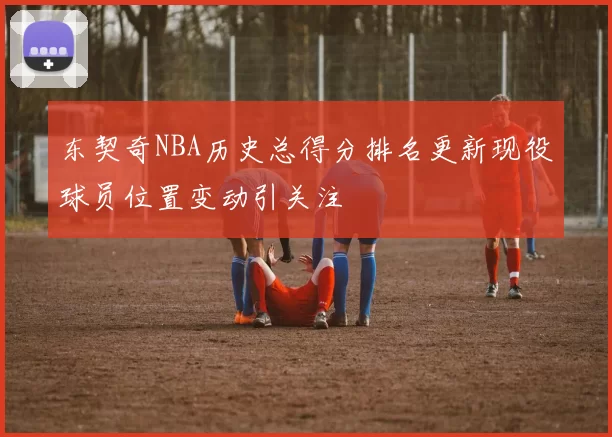 东契奇NBA历史总得分排名更新现役球员位置变动引关注