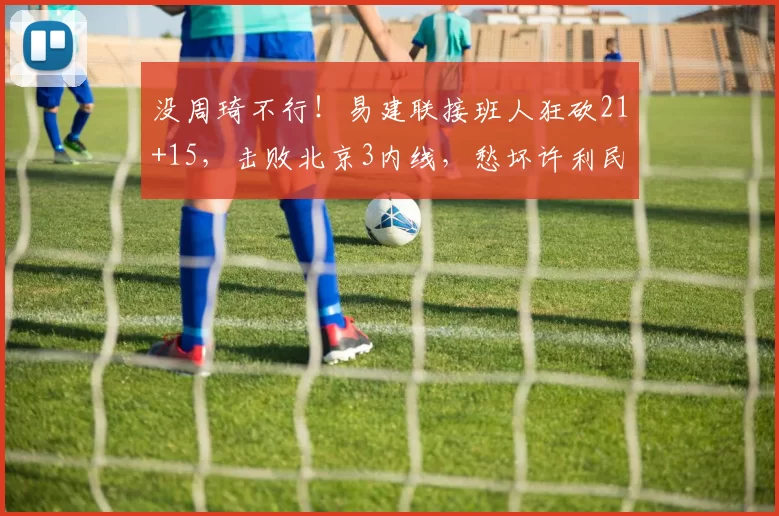 没周琦不行！易建联接班人狂砍21+15，击败北京3内线，愁坏许利民