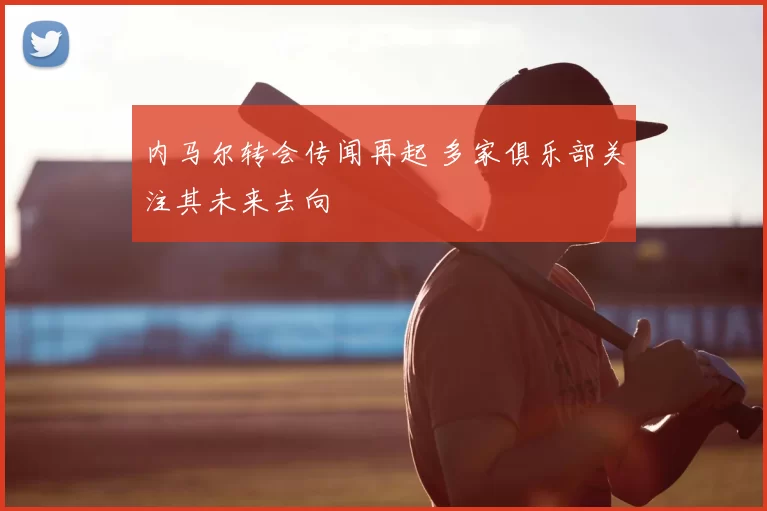 内马尔转会传闻再起 多家俱乐部关注其未来去向