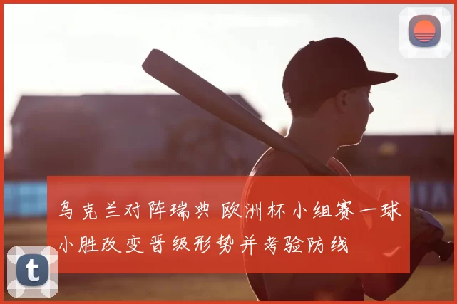 乌克兰对阵瑞典 欧洲杯小组赛一球小胜改变晋级形势并考验防线