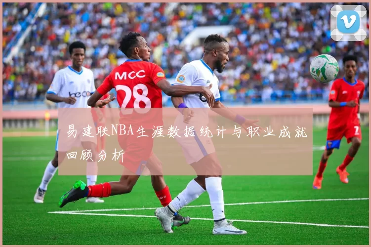 易建联NBA生涯数据统计与职业成就回顾分析