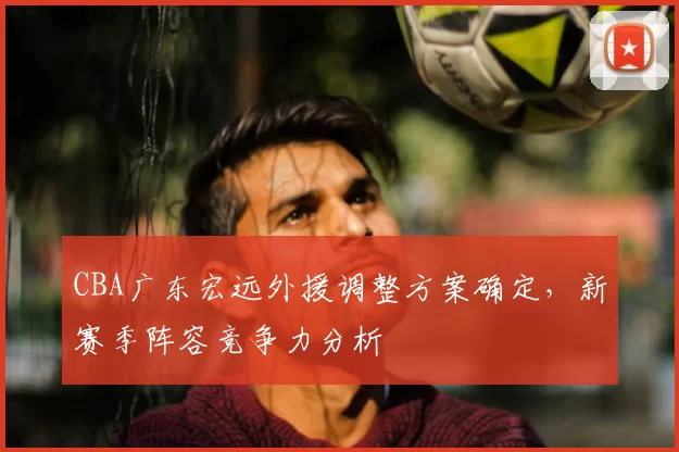 CBA广东宏远外援调整方案确定，新赛季阵容竞争力分析