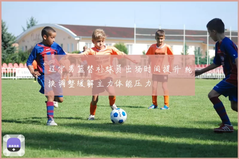 辽宁男篮替补球员出场时间提升 轮换调整缓解主力体能压力