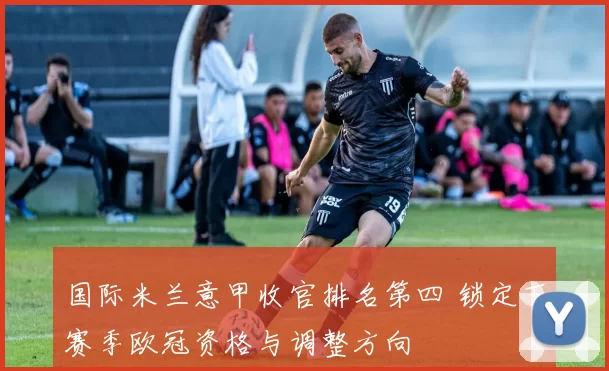 国际米兰意甲收官排名第四 锁定下赛季欧冠资格与调整方向