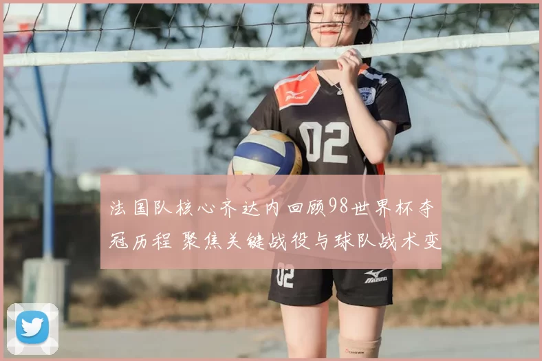 法国队核心齐达内回顾98世界杯夺冠历程 聚焦关键战役与球队战术变化