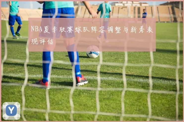 NBA夏季联赛球队阵容调整与新秀表现评估