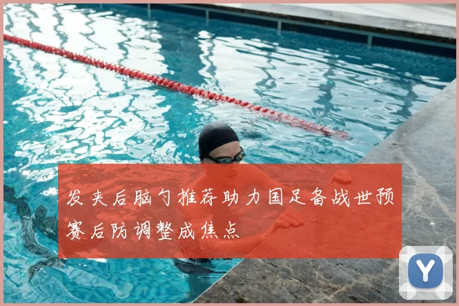 发夹后脑勺推荐助力国足备战世预赛后防调整成焦点