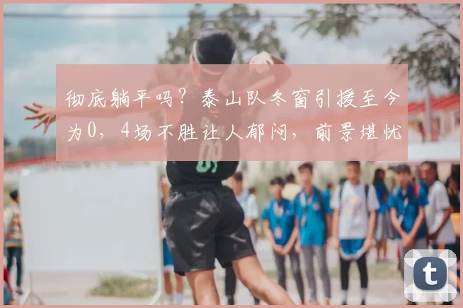 彻底躺平吗？泰山队冬窗引援至今为0，4场不胜让人郁闷，前景堪忧