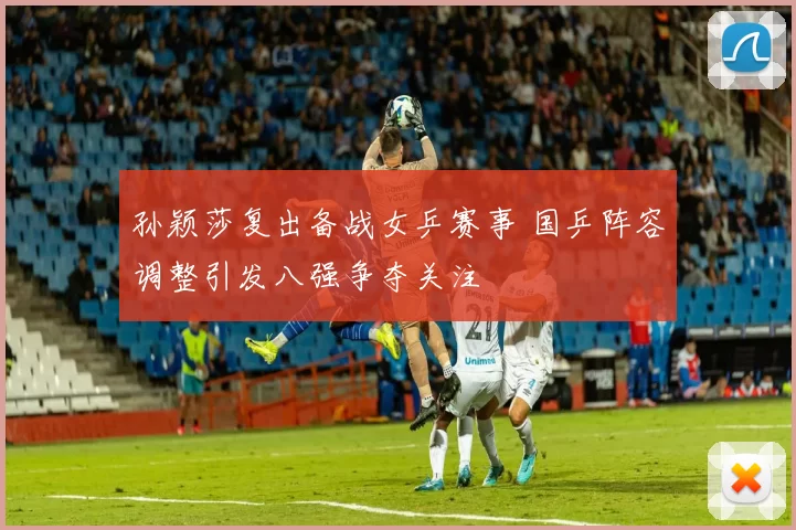 孙颖莎复出备战女乒赛事 国乒阵容调整引发八强争夺关注