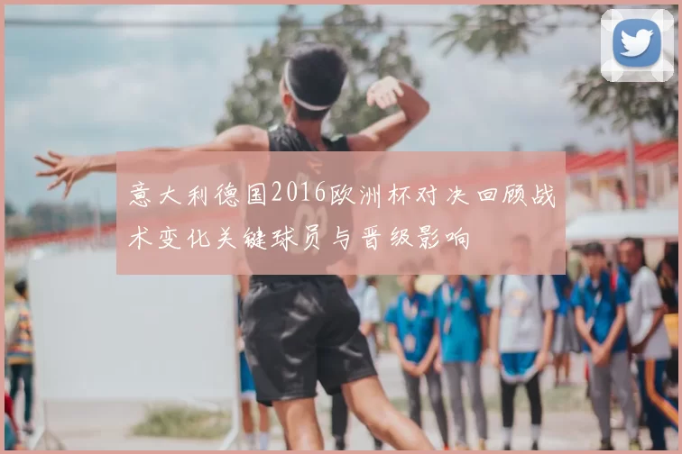 意大利德国2016欧洲杯对决回顾战术变化关键球员与晋级影响