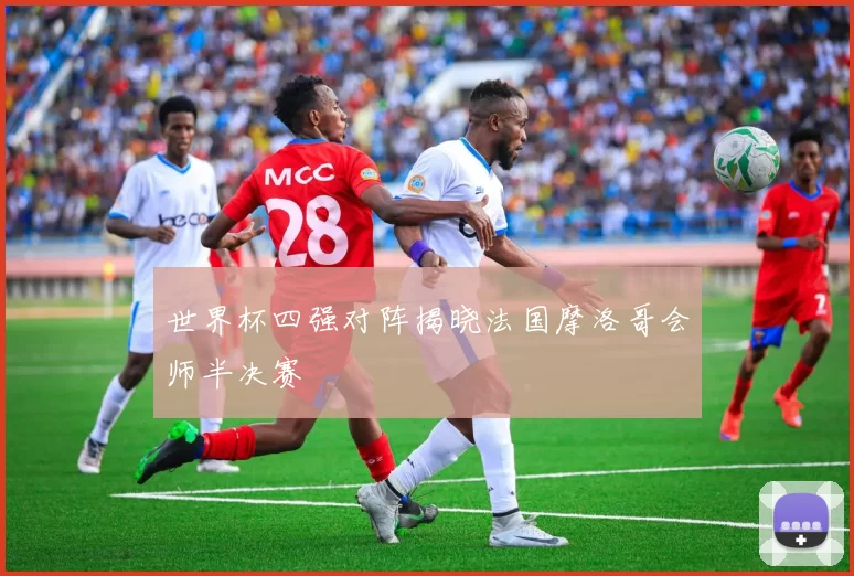 世界杯四强对阵揭晓法国摩洛哥会师半决赛