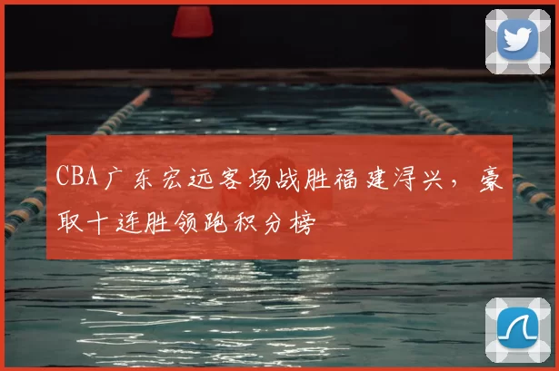 CBA广东宏远客场战胜福建浔兴，豪取十连胜领跑积分榜