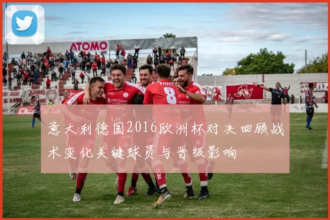 意大利德国2016欧洲杯对决回顾战术变化关键球员与晋级影响