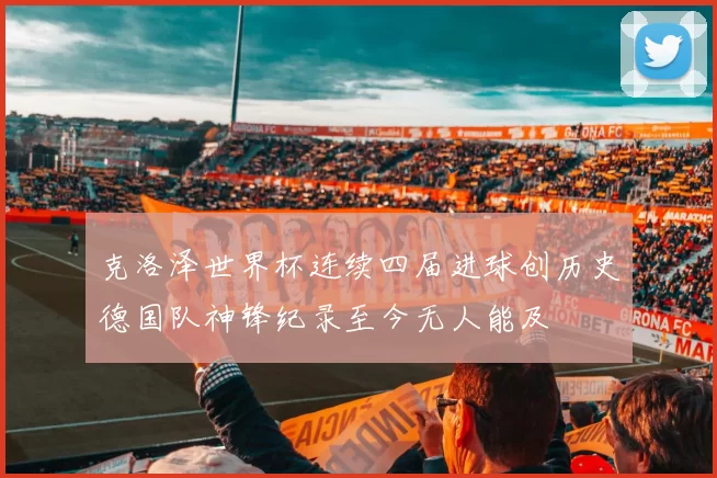 克洛泽世界杯连续四届进球创历史德国队神锋纪录至今无人能及
