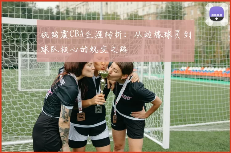 祝铭震CBA生涯转折：从边缘球员到球队核心的蜕变之路