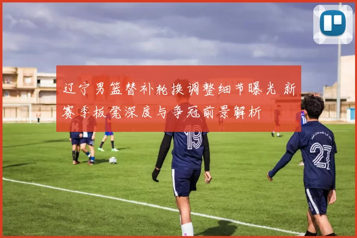 辽宁男篮替补轮换调整细节曝光 新赛季板凳深度与争冠前景解析