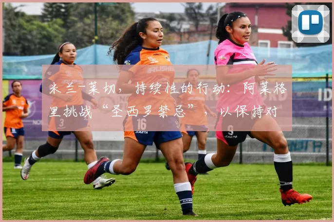 米兰-莱切，持续性的行动：阿莱格里挑战“圣西罗禁忌”，以保持对冠军的追逐