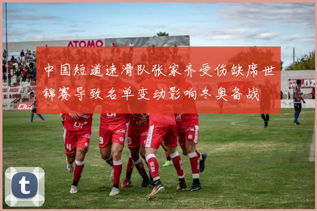 中国短道速滑队张家齐受伤缺席世锦赛导致名单变动影响冬奥备战