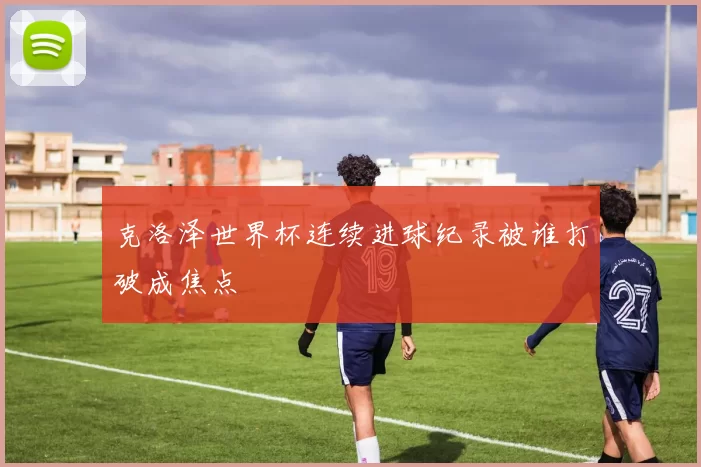 克洛泽世界杯连续进球纪录被谁打破成焦点