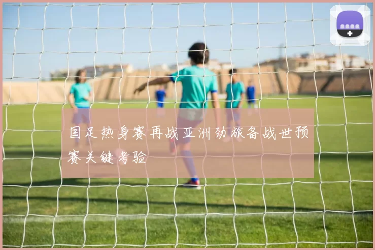 国足热身赛再战亚洲劲旅备战世预赛关键考验